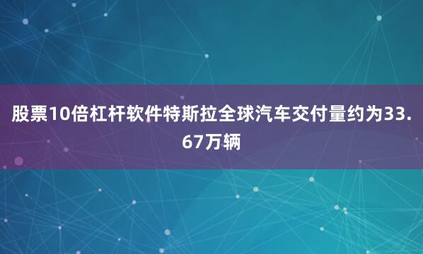 股票10倍杠杆软件特斯拉全球汽车交付量约为33.67万辆