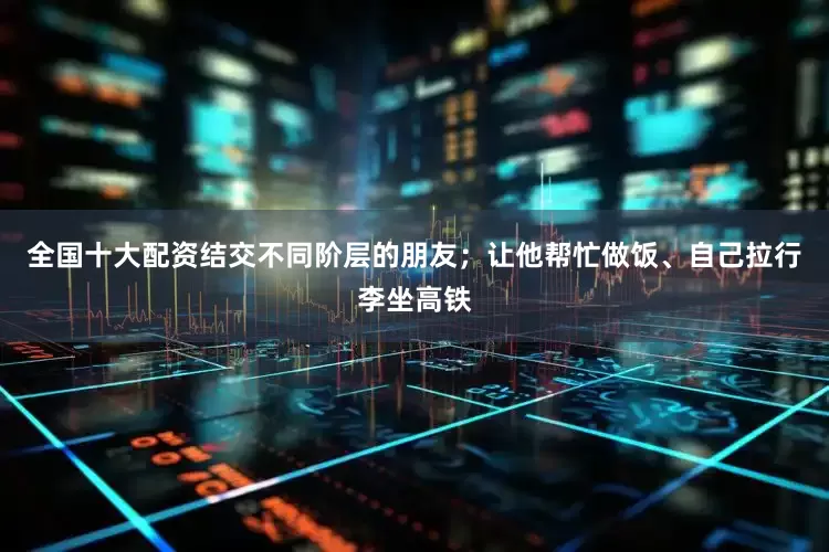 全国十大配资结交不同阶层的朋友；让他帮忙做饭、自己拉行李坐高铁