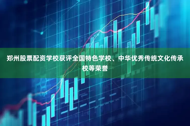 郑州股票配资学校获评全国特色学校、中华优秀传统文化传承校等荣誉